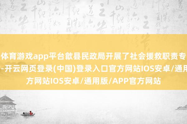体育游戏app平台歙县民政局开展了社会援救职责专项督查和信息比对-开云网页登录(中国)登录入口官方网站IOS安卓/通用版/APP官方网站