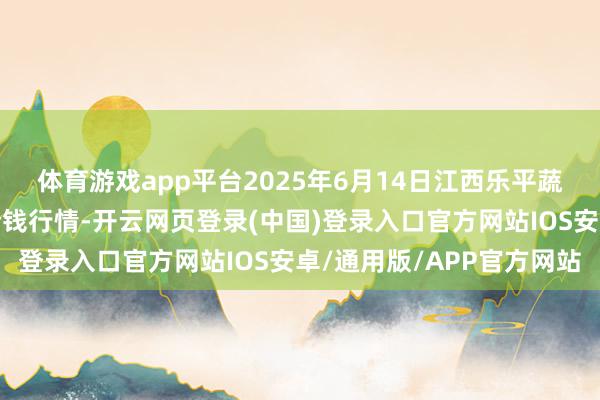 体育游戏app平台2025年6月14日江西乐平蔬菜农居品批发大阛阓价钱行情-开云网页登录(中国)登录入口官方网站IOS安卓/通用版/APP官方网站