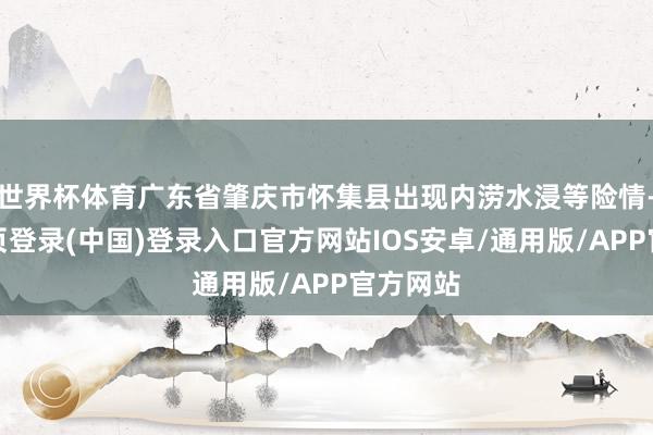 世界杯体育广东省肇庆市怀集县出现内涝水浸等险情-开云网页登录(中国)登录入口官方网站IOS安卓/通用版/APP官方网站