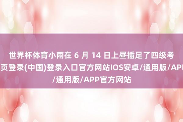 世界杯体育小雨在 6 月 14 日上昼插足了四级考研-开云网页登录(中国)登录入口官方网站IOS安卓/通用版/APP官方网站