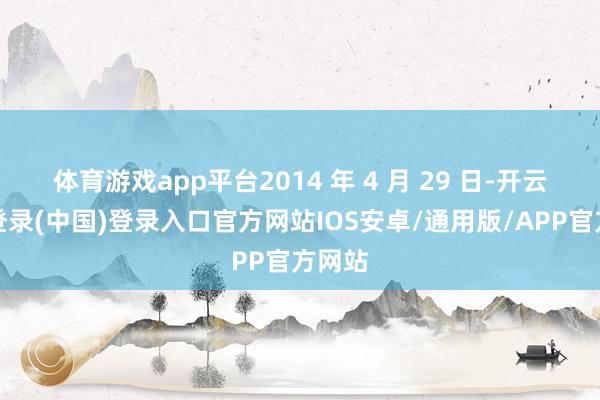 体育游戏app平台2014 年 4 月 29 日-开云网页登录(中国)登录入口官方网站IOS安卓/通用版/APP官方网站