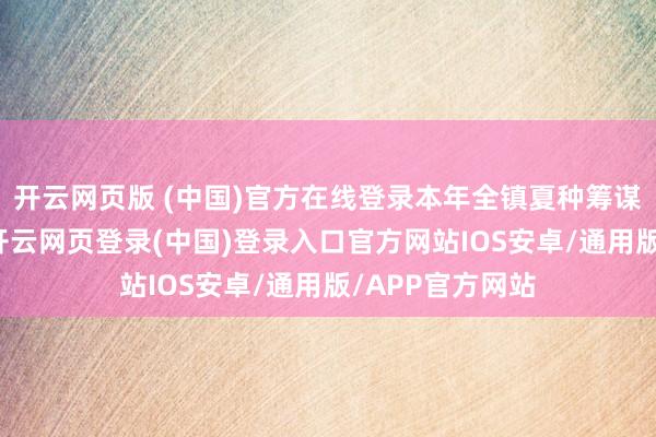 开云网页版 (中国)官方在线登录本年全镇夏种筹谋面积约6万亩-开云网页登录(中国)登录入口官方网站IOS安卓/通用版/APP官方网站