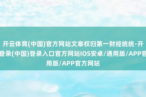 开云体育(中国)官方网站文章权归第一财经统统-开云网页登录(中国)登录入口官方网站IOS安卓/通用版/APP官方网站