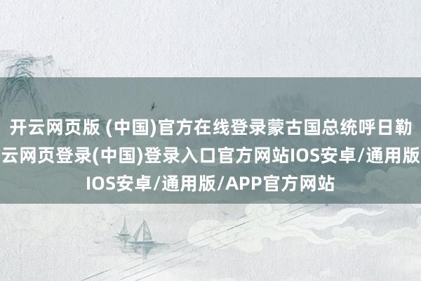 开云网页版 (中国)官方在线登录蒙古国总统呼日勒苏赫则暗示-开云网页登录(中国)登录入口官方网站IOS安卓/通用版/APP官方网站
