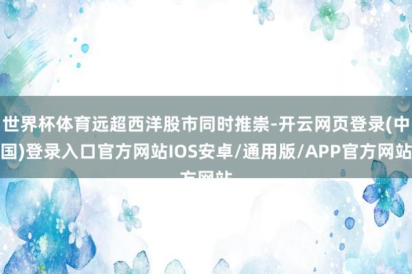 世界杯体育远超西洋股市同时推崇-开云网页登录(中国)登录入口官方网站IOS安卓/通用版/APP官方网站