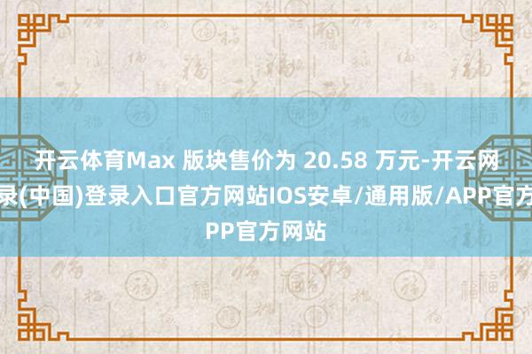 开云体育Max 版块售价为 20.58 万元-开云网页登录(中国)登录入口官方网站IOS安卓/通用版/APP官方网站