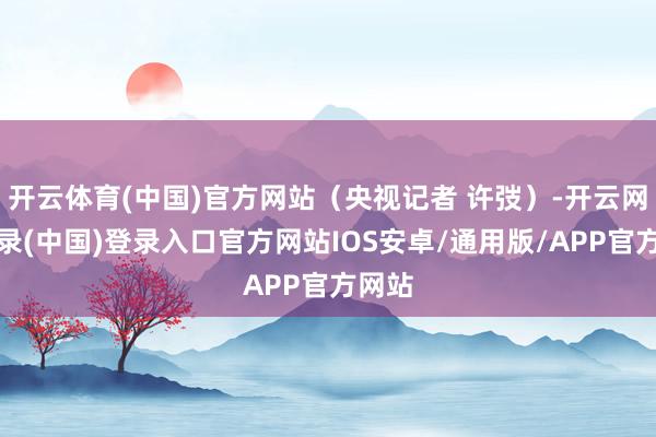 开云体育(中国)官方网站（央视记者 许弢）-开云网页登录(中国)登录入口官方网站IOS安卓/通用版/APP官方网站