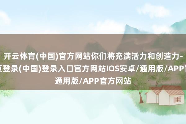 开云体育(中国)官方网站你们将充满活力和创造力-开云网页登录(中国)登录入口官方网站IOS安卓/通用版/APP官方网站