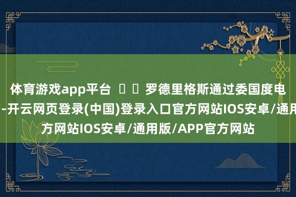 体育游戏app平台    罗德里格斯通过委国度电视台晓示这一音书-开云网页登录(中国)登录入口官方网站IOS安卓/通用版/APP官方网站