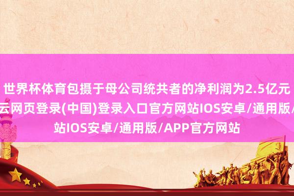世界杯体育包摄于母公司统共者的净利润为2.5亿元到2.7亿元-开云网页登录(中国)登录入口官方网站IOS安卓/通用版/APP官方网站
