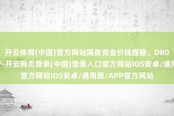 开云体育(中国)官方网站隔夜资金价钱捏稳、DR007加权进一步下行-开云网页登录(中国)登录入口官方网站IOS安卓/通用版/APP官方网站