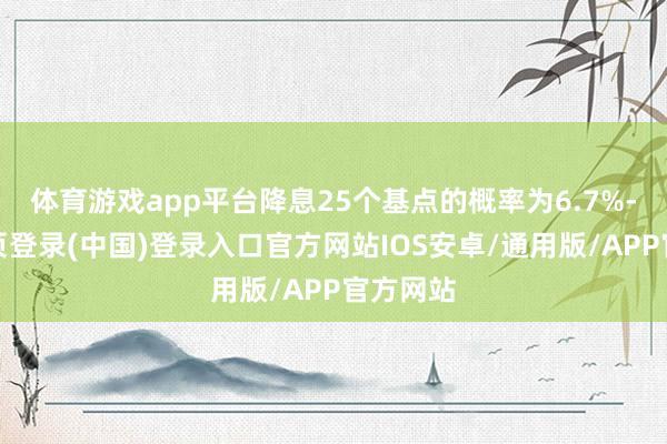 体育游戏app平台降息25个基点的概率为6.7%-开云网页登录(中国)登录入口官方网站IOS安卓/通用版/APP官方网站
