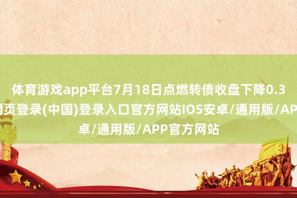 体育游戏app平台7月18日点燃转债收盘下降0.35%-开云网页登录(中国)登录入口官方网站IOS安卓/通用版/APP官方网站