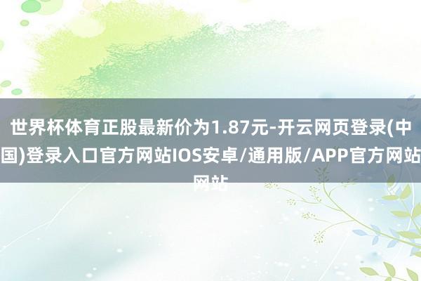 世界杯体育正股最新价为1.87元-开云网页登录(中国)登录入口官方网站IOS安卓/通用版/APP官方网站