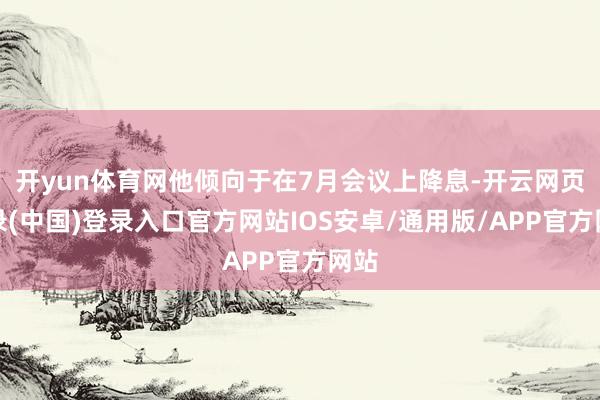 开yun体育网他倾向于在7月会议上降息-开云网页登录(中国)登录入口官方网站IOS安卓/通用版/APP官方网站