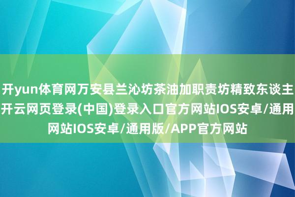 开yun体育网万安县兰沁坊茶油加职责坊精致东谈主郭同南劲头满满-开云网页登录(中国)登录入口官方网站IOS安卓/通用版/APP官方网站