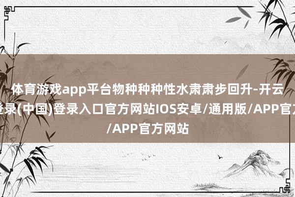 体育游戏app平台 物种种种性水肃肃步回升-开云网页登录(中国)登录入口官方网站IOS安卓/通用版/APP官方网站