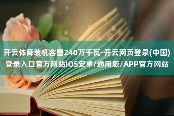 开云体育装机容量240万千瓦-开云网页登录(中国)登录入口官方网站IOS安卓/通用版/APP官方网站