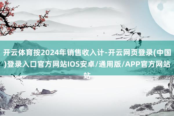 开云体育按2024年销售收入计-开云网页登录(中国)登录入口官方网站IOS安卓/通用版/APP官方网站