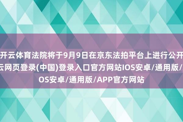 开云体育法院将于9月9日在京东法拍平台上进行公开拍卖举止-开云网页登录(中国)登录入口官方网站IOS安卓/通用版/APP官方网站