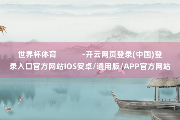 世界杯体育            -开云网页登录(中国)登录入口官方网站IOS安卓/通用版/APP官方网站