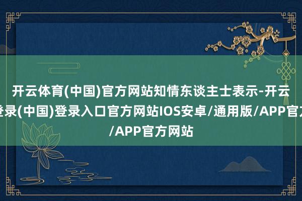 开云体育(中国)官方网站　　知情东谈主士表示-开云网页登录(中国)登录入口官方网站IOS安卓/通用版/APP官方网站