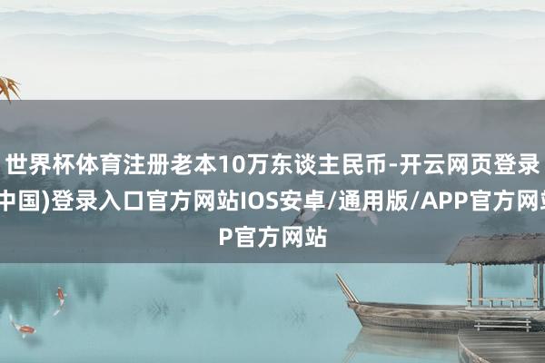 世界杯体育注册老本10万东谈主民币-开云网页登录(中国)登录入口官方网站IOS安卓/通用版/APP官方网站