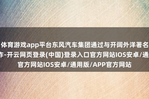体育游戏app平台东风汽车集团通过与开阔外洋著名汽车品牌的合伙协作-开云网页登录(中国)登录入口官方网站IOS安卓/通用版/APP官方网站