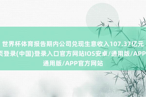 世界杯体育报告期内公司兑现生意收入107.37亿元-开云网页登录(中国)登录入口官方网站IOS安卓/通用版/APP官方网站