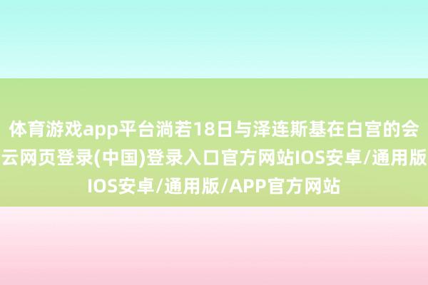 体育游戏app平台淌若18日与泽连斯基在白宫的会谈弘扬顺利-开云网页登录(中国)登录入口官方网站IOS安卓/通用版/APP官方网站