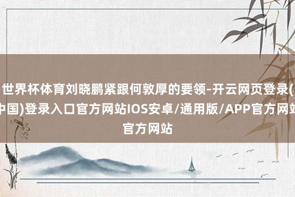 世界杯体育刘晓鹏紧跟何敦厚的要领-开云网页登录(中国)登录入口官方网站IOS安卓/通用版/APP官方网站