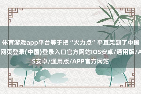 体育游戏app平台等于把“火力点”平直架到了中国度门口-开云网页登录(中国)登录入口官方网站IOS安卓/通用版/APP官方网站
