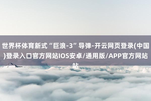 世界杯体育新式“巨浪-3”导弹-开云网页登录(中国)登录入口官方网站IOS安卓/通用版/APP官方网站