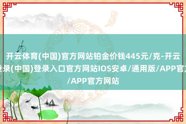 开云体育(中国)官方网站铂金价钱445元/克-开云网页登录(中国)登录入口官方网站IOS安卓/通用版/APP官方网站