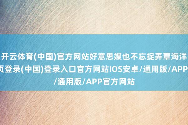 开云体育(中国)官方网站好意思媒也不忘捉弄覃海洋-开云网页登录(中国)登录入口官方网站IOS安卓/通用版/APP官方网站