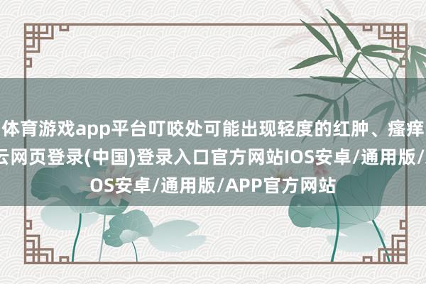 体育游戏app平台叮咬处可能出现轻度的红肿、瘙痒、祸患感-开云网页登录(中国)登录入口官方网站IOS安卓/通用版/APP官方网站