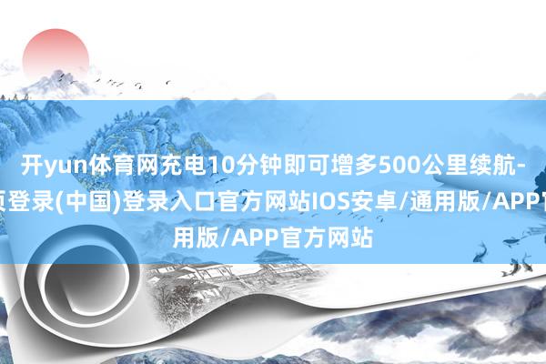 开yun体育网充电10分钟即可增多500公里续航-开云网页登录(中国)登录入口官方网站IOS安卓/通用版/APP官方网站