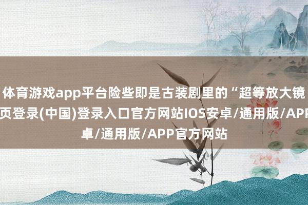 体育游戏app平台险些即是古装剧里的“超等放大镜”-开云网页登录(中国)登录入口官方网站IOS安卓/通用版/APP官方网站