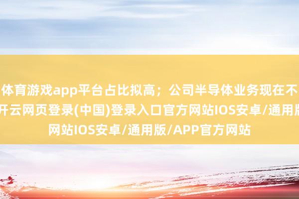 体育游戏app平台占比拟高；公司半导体业务现在不波及HBM居品-开云网页登录(中国)登录入口官方网站IOS安卓/通用版/APP官方网站