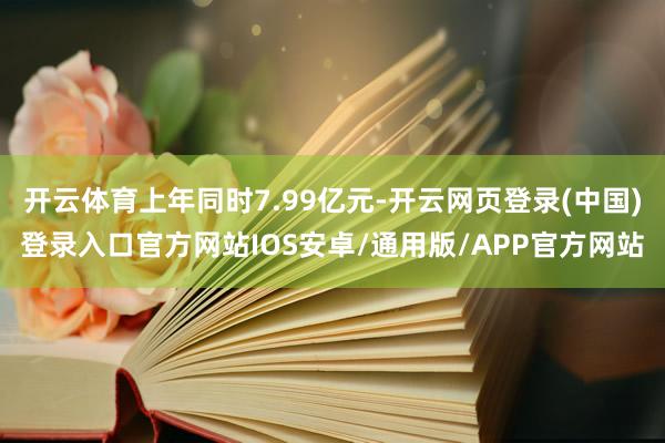 开云体育上年同时7.99亿元-开云网页登录(中国)登录入口官方网站IOS安卓/通用版/APP官方网站