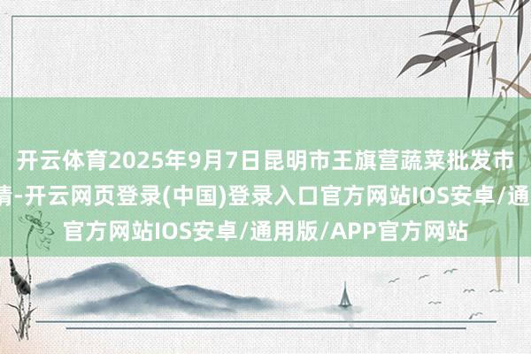 开云体育2025年9月7日昆明市王旗营蔬菜批发市集有限公司价钱行情-开云网页登录(中国)登录入口官方网站IOS安卓/通用版/APP官方网站
