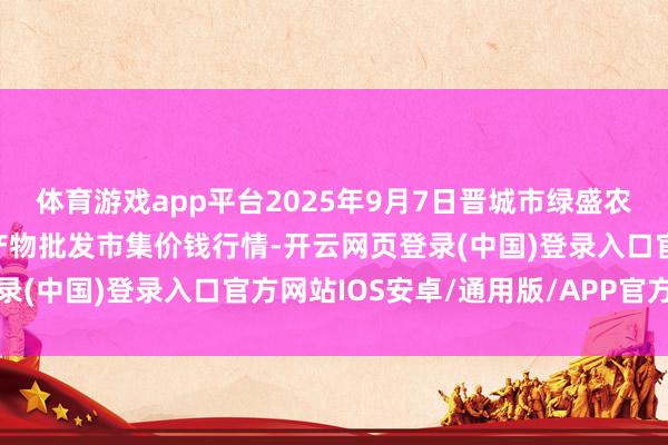 体育游戏app平台2025年9月7日晋城市绿盛农工商实业有限公司农副产物批发市集价钱行情-开云网页登录(中国)登录入口官方网站IOS安卓/通用版/APP官方网站