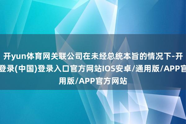 开yun体育网关联公司在未经总统本旨的情况下-开云网页登录(中国)登录入口官方网站IOS安卓/通用版/APP官方网站