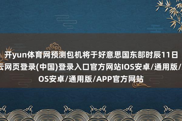 开yun体育网预测包机将于好意思国东部时辰11日中午升起-开云网页登录(中国)登录入口官方网站IOS安卓/通用版/APP官方网站