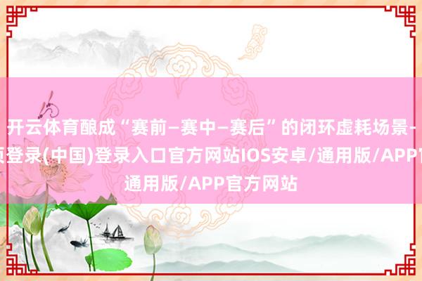开云体育酿成“赛前—赛中—赛后”的闭环虚耗场景-开云网页登录(中国)登录入口官方网站IOS安卓/通用版/APP官方网站