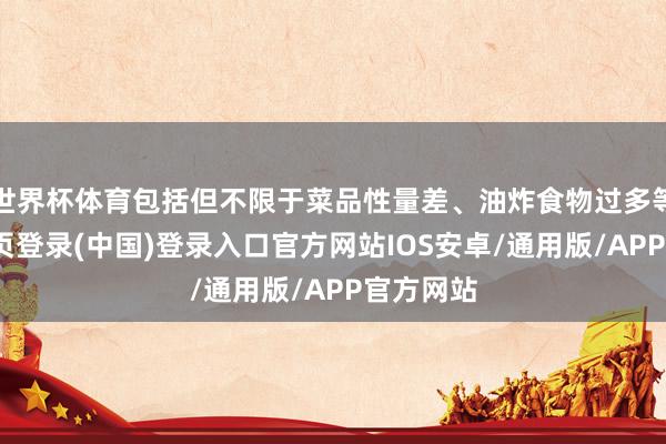 世界杯体育包括但不限于菜品性量差、油炸食物过多等-开云网页登录(中国)登录入口官方网站IOS安卓/通用版/APP官方网站