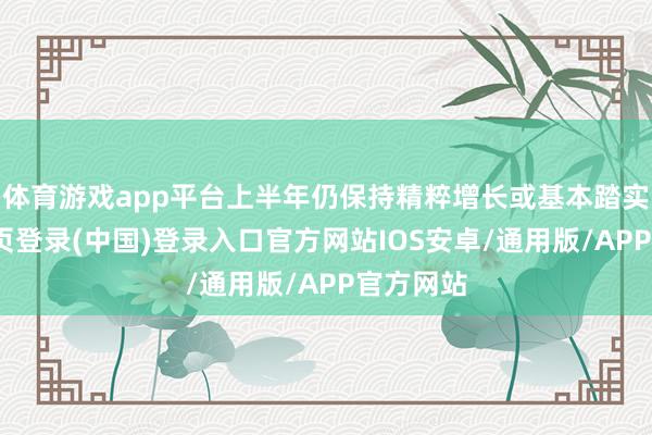 体育游戏app平台上半年仍保持精粹增长或基本踏实-开云网页登录(中国)登录入口官方网站IOS安卓/通用版/APP官方网站