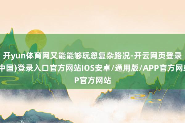 开yun体育网又能能够玩忽复杂路况-开云网页登录(中国)登录入口官方网站IOS安卓/通用版/APP官方网站
