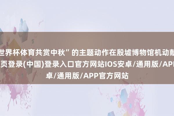 世界杯体育共赏中秋”的主题动作在殷墟博物馆机动献技-开云网页登录(中国)登录入口官方网站IOS安卓/通用版/APP官方网站