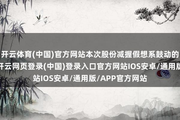 开云体育(中国)官方网站本次股份减握假想系鼓动的强大减握行径-开云网页登录(中国)登录入口官方网站IOS安卓/通用版/APP官方网站